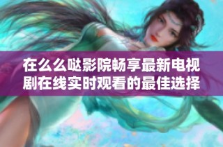 在么么哒影院畅享最新电视剧在线实时观看的最佳选择