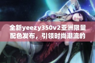 全新yeezy350v2亚洲限量配色发布，引领时尚潮流的独特设计