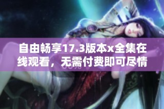 自由畅享17.3版本x全集在线观看，无需付费即可尽情体验