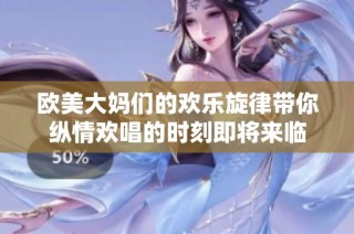 欧美大妈们的欢乐旋律带你纵情欢唱的时刻即将来临