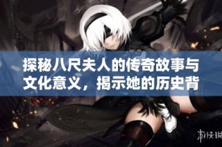 探秘八尺夫人的传奇故事与文化意义，揭示她的历史背景与魅力所在