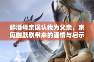 醉酒母亲误认我为父亲，家庭幽默剧带来的温情与启示