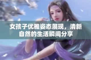 女孩子优雅姿态展现，清新自然的生活瞬间分享