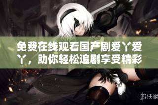 免费在线观看国产剧爱丫爱丫，助你轻松追剧享受精彩剧情