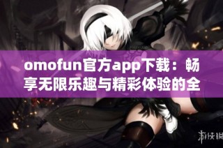 omofun官方app下载：畅享无限乐趣与精彩体验的全新选择