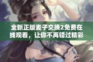 全新正版麦子交换2免费在线观看，让你不再错过精彩内容