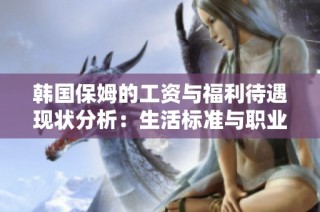 韩国保姆的工资与福利待遇现状分析：生活标准与职业发展的挑战