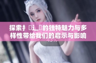 探索扌喿辶畐的独特魅力与多样性带给我们的启示与影响