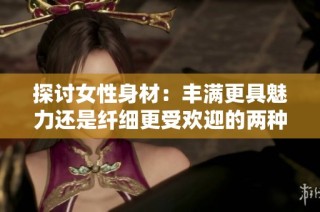 探讨女性身材：丰满更具魅力还是纤细更受欢迎的两种观点分析