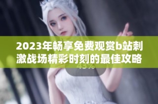 2023年畅享免费观赏b站刺激战场精彩时刻的最佳攻略