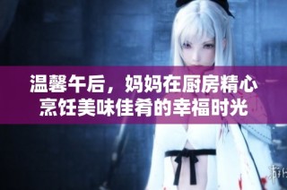 温馨午后，妈妈在厨房精心烹饪美味佳肴的幸福时光