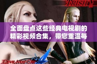 全面盘点这些经典电视剧的精彩视频合集，带您重温每一个动人瞬间