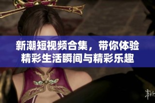 新潮短视频合集，带你体验精彩生活瞬间与精彩乐趣