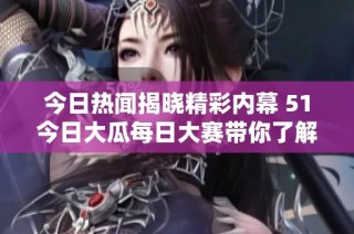 今日热闻揭晓精彩内幕 51今日大瓜每日大赛带你了解往期精彩内容