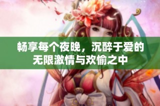 畅享每个夜晚，沉醉于爱的无限激情与欢愉之中