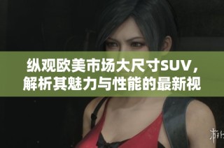 纵观欧美市场大尺寸SUV，解析其魅力与性能的最新视频评测
