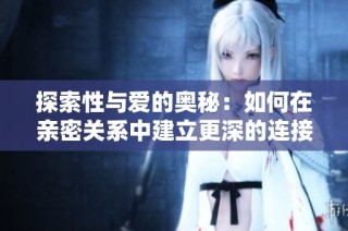 探索性与爱的奥秘：如何在亲密关系中建立更深的连接与理解