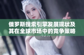 俄罗斯搜索引擎发展现状及其在全球市场中的竞争策略分析