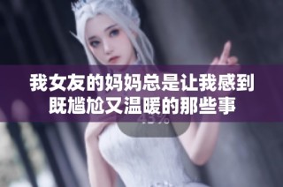 我女友的妈妈总是让我感到既尴尬又温暖的那些事