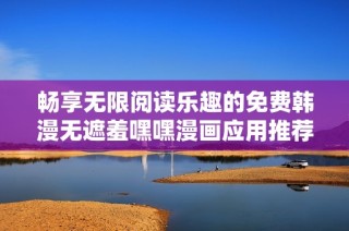 畅享无限阅读乐趣的免费韩漫无遮羞嘿嘿漫画应用推荐