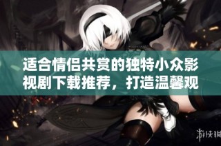 适合情侣共赏的独特小众影视剧下载推荐，打造温馨观影时光