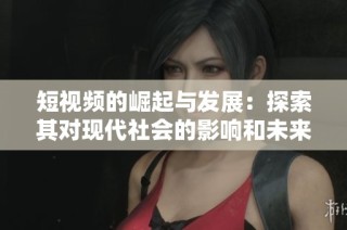 短视频的崛起与发展：探索其对现代社会的影响和未来趋势