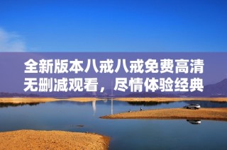 全新版本八戒八戒免费高清无删减观看，尽情体验经典剧情魅力与乐趣