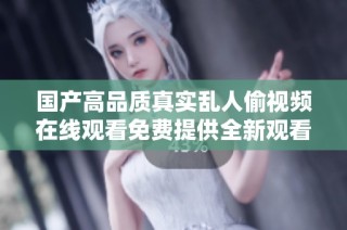 国产高品质真实乱人偷视频在线观看免费提供全新观看体验