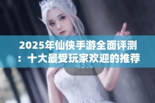 2025年仙侠手游全面评测：十大最受玩家欢迎的推荐游戏解析