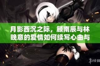 月影西沉之际，顾南辰与林晚意的爱情如何续写心曲与命运交织