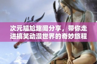 次元尴尬趣闻分享，带你走进搞笑动漫世界的奇妙旅程