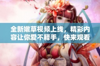 全新嫩草视频上线，精彩内容让你爱不释手，快来观看吧！