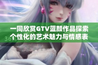 一同欣赏GTV蓝颜作品探索个性化的艺术魅力与情感表达