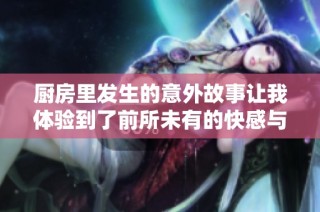 厨房里发生的意外故事让我体验到了前所未有的快感与惊喜