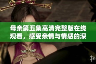 母亲第五集高清完整版在线观看，感受亲情与情感的深刻碰撞