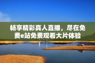 畅享精彩真人直播，尽在免费e站免费观看大片体验
