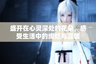 盛开在心灵深处的花朵，感受生活中的绚烂与温暖