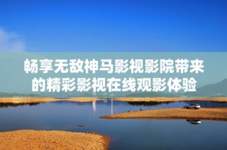 畅享无敌神马影视影院带来的精彩影视在线观影体验
