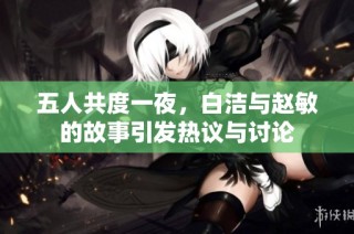 五人共度一夜，白洁与赵敏的故事引发热议与讨论