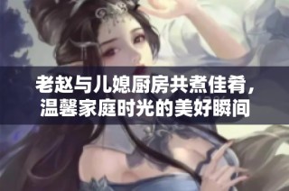 老赵与儿媳厨房共煮佳肴，温馨家庭时光的美好瞬间