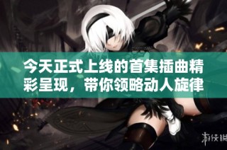 今天正式上线的首集插曲精彩呈现，带你领略动人旋律