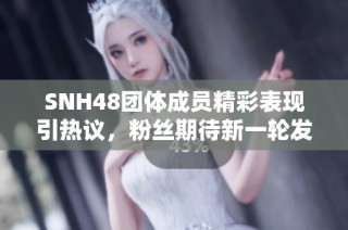 SNH48团体成员精彩表现引热议，粉丝期待新一轮发展动态