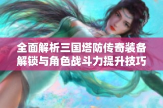 全面解析三国塔防传奇装备解锁与角色战斗力提升技巧