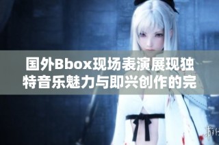 国外Bbox现场表演展现独特音乐魅力与即兴创作的完美结合