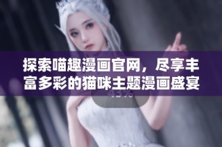探索喵趣漫画官网，尽享丰富多彩的猫咪主题漫画盛宴