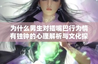 为什么男生对插嘴巴行为情有独钟的心理解析与文化探讨