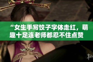 “女生手写饺子字体走红，萌趣十足连老师都忍不住点赞！”