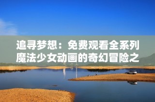 追寻梦想：免费观看全系列魔法少女动画的奇幻冒险之旅