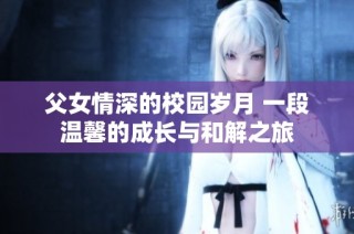 父女情深的校园岁月 一段温馨的成长与和解之旅