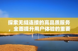 探索无缝连接的高品质服务，全面提升用户体验的重要性与影响